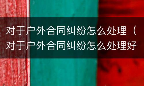对于户外合同纠纷怎么处理（对于户外合同纠纷怎么处理好）