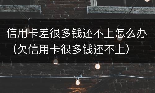 信用卡差很多钱还不上怎么办（欠信用卡很多钱还不上）