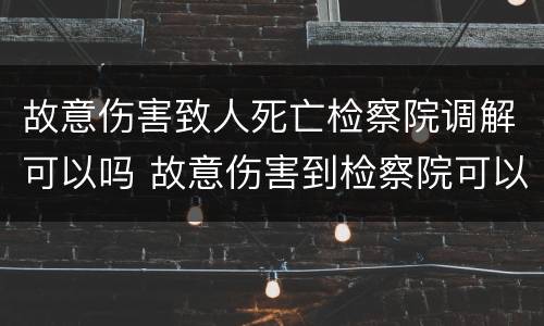 故意伤害致人死亡检察院调解可以吗 故意伤害到检察院可以调解吗?