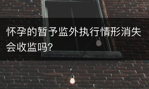 怀孕的暂予监外执行情形消失会收监吗？