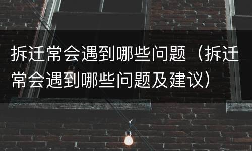 拆迁常会遇到哪些问题（拆迁常会遇到哪些问题及建议）
