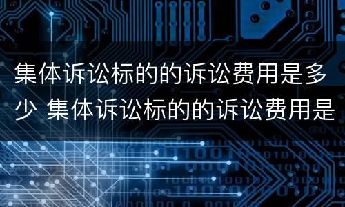 集体诉讼标的的诉讼费用是多少 集体诉讼标的的诉讼费用是多少