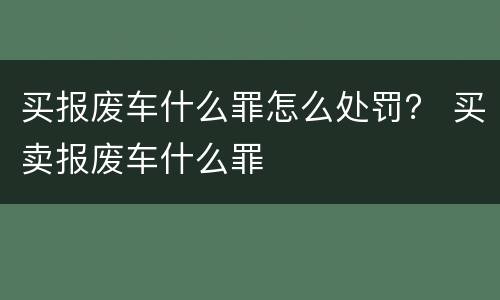 买报废车什么罪怎么处罚？ 买卖报废车什么罪