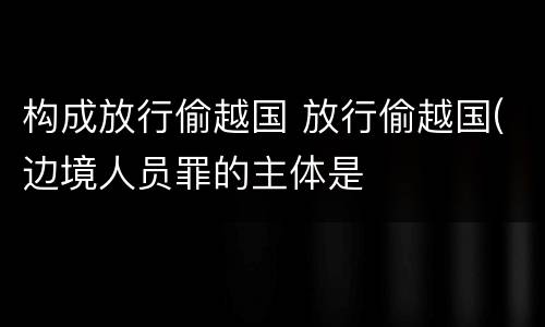 构成放行偷越国 放行偷越国(边境人员罪的主体是