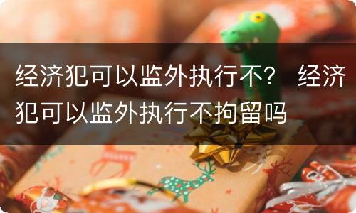经济犯可以监外执行不？ 经济犯可以监外执行不拘留吗