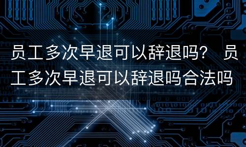 员工多次早退可以辞退吗？ 员工多次早退可以辞退吗合法吗