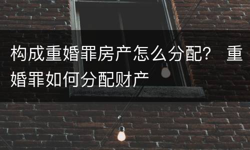 构成重婚罪房产怎么分配？ 重婚罪如何分配财产