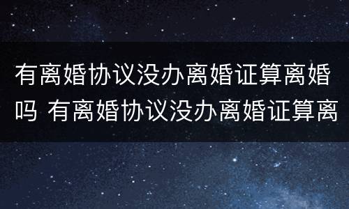 有离婚协议没办离婚证算离婚吗 有离婚协议没办离婚证算离婚吗知乎
