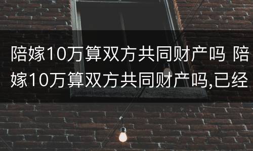 陪嫁10万算双方共同财产吗 陪嫁10万算双方共同财产吗,已经花了需要还吗