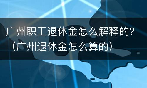 广州职工退休金怎么解释的？（广州退休金怎么算的）