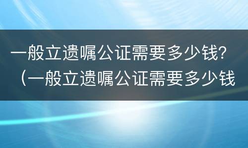 一般立遗嘱公证需要多少钱？（一般立遗嘱公证需要多少钱费用）