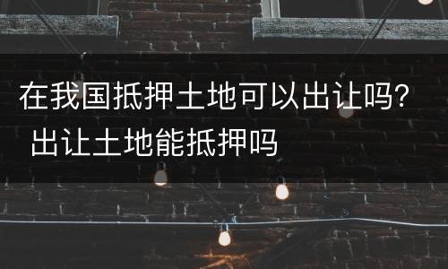 在我国抵押土地可以出让吗？ 出让土地能抵押吗