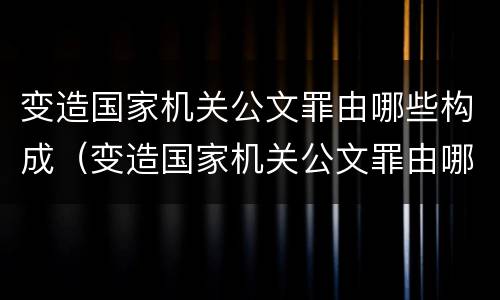 变造国家机关公文罪由哪些构成（变造国家机关公文罪由哪些构成犯罪）