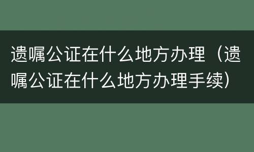 遗嘱公证在什么地方办理（遗嘱公证在什么地方办理手续）