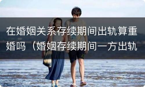 在婚姻关系存续期间出轨算重婚吗（婚姻存续期间一方出轨有孩子算重婚吗）