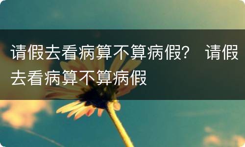 请假去看病算不算病假？ 请假去看病算不算病假