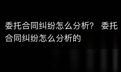 委托合同纠纷怎么分析？ 委托合同纠纷怎么分析的