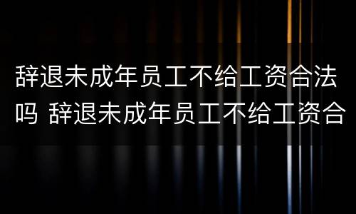 辞退未成年员工不给工资合法吗 辞退未成年员工不给工资合法吗