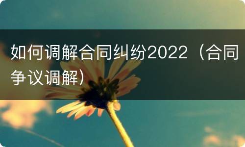 如何调解合同纠纷2022（合同争议调解）