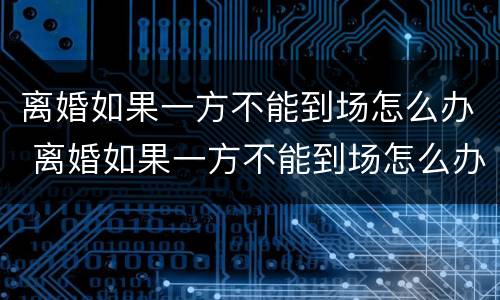 离婚如果一方不能到场怎么办 离婚如果一方不能到场怎么办呢
