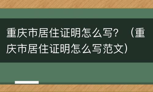 重庆市居住证明怎么写？（重庆市居住证明怎么写范文）