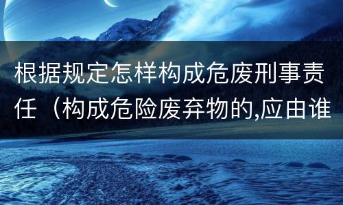 根据规定怎样构成危废刑事责任（构成危险废弃物的,应由谁处理）