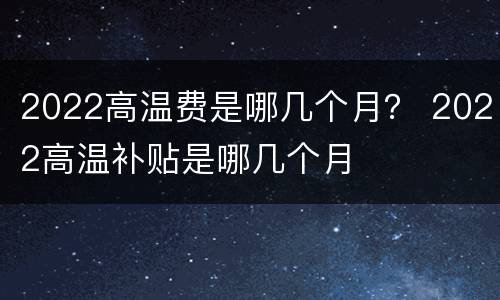 2022高温费是哪几个月？ 2022高温补贴是哪几个月
