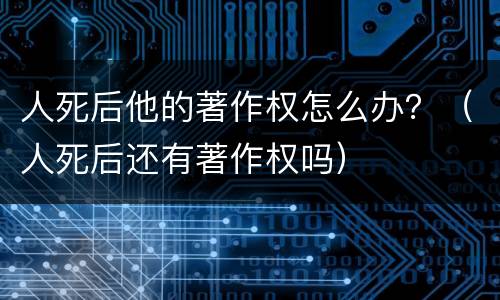 人死后他的著作权怎么办？（人死后还有著作权吗）