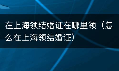 在上海领结婚证在哪里领（怎么在上海领结婚证）