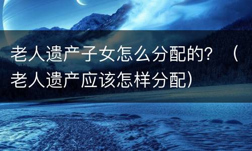 老人遗产子女怎么分配的？（老人遗产应该怎样分配）