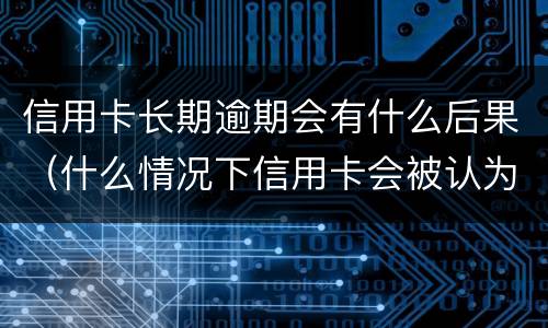 信用卡长期逾期会有什么后果（什么情况下信用卡会被认为严重逾期）
