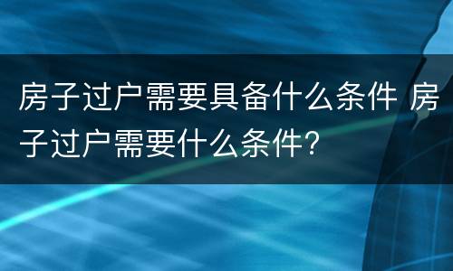 房子过户需要具备什么条件 房子过户需要什么条件?