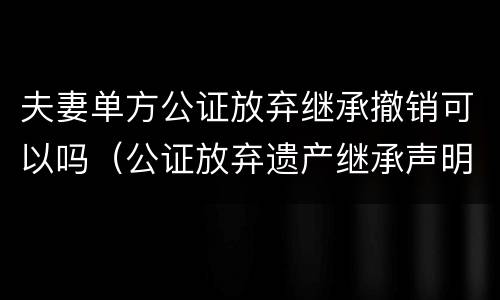 夫妻单方公证放弃继承撤销可以吗（公证放弃遗产继承声明能撤销吗）