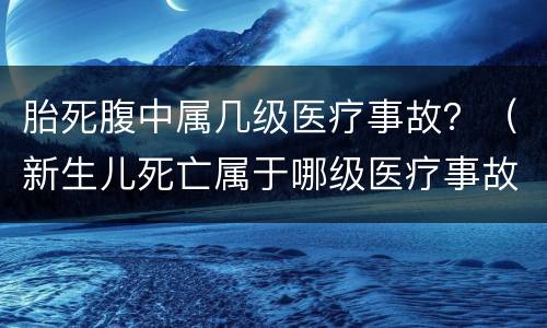 胎死腹中属几级医疗事故？（新生儿死亡属于哪级医疗事故）