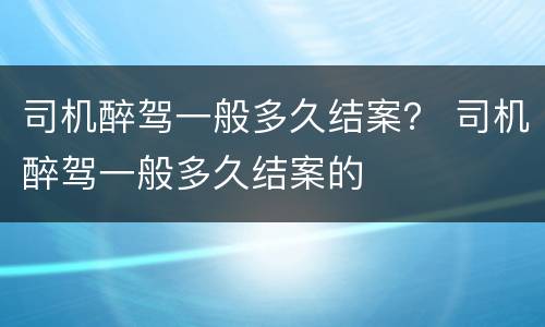 司机醉驾一般多久结案？ 司机醉驾一般多久结案的