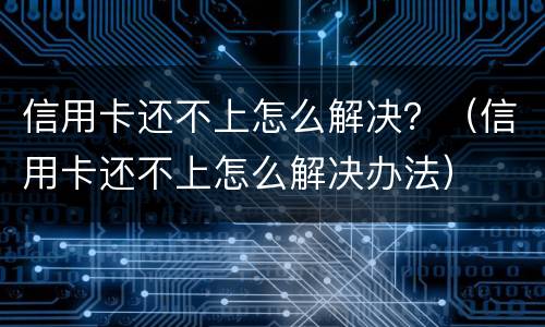 信用卡还不上怎么解决？（信用卡还不上怎么解决办法）
