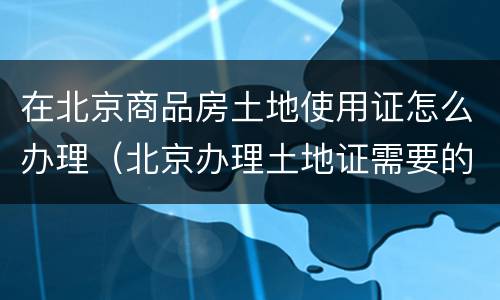 在北京商品房土地使用证怎么办理（北京办理土地证需要的手续）