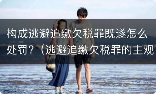 构成逃避追缴欠税罪既遂怎么处罚?（逃避追缴欠税罪的主观方面是故意或者过失）