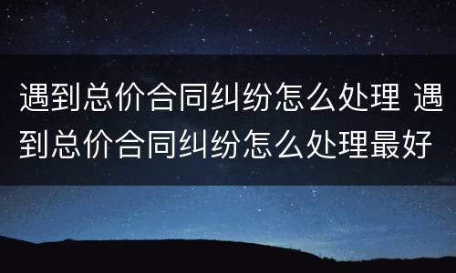 遇到总价合同纠纷怎么处理 遇到总价合同纠纷怎么处理最好