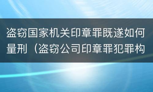 盗窃国家机关印章罪既遂如何量刑（盗窃公司印章罪犯罪构成）