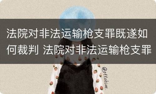 法院对非法运输枪支罪既遂如何裁判 法院对非法运输枪支罪既遂如何裁判判决