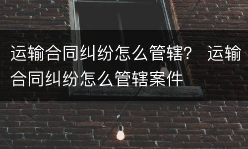 运输合同纠纷怎么管辖？ 运输合同纠纷怎么管辖案件