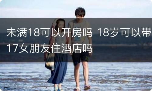 未满18可以开房吗 18岁可以带17女朋友住酒店吗