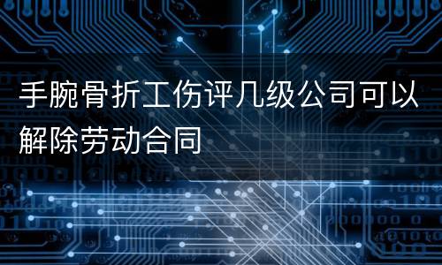 手腕骨折工伤评几级公司可以解除劳动合同