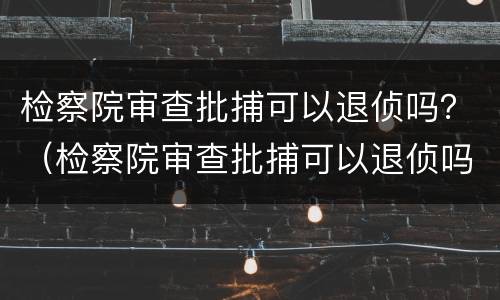 检察院审查批捕可以退侦吗？（检察院审查批捕可以退侦吗）