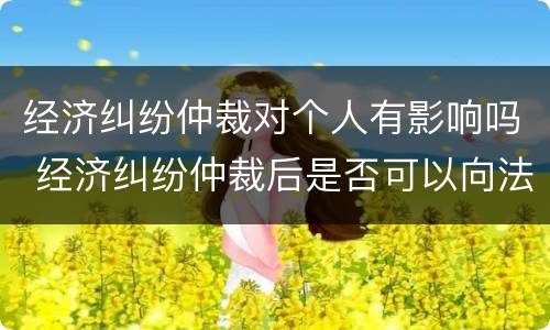 经济纠纷仲裁对个人有影响吗 经济纠纷仲裁后是否可以向法院起诉