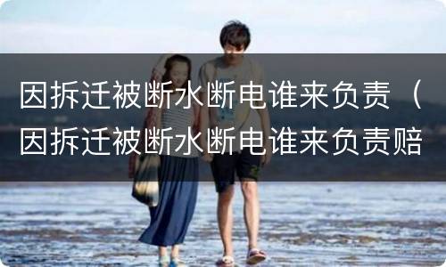 因拆迁被断水断电谁来负责（因拆迁被断水断电谁来负责赔偿）