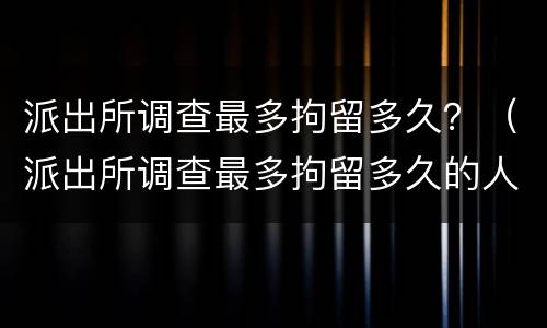 派出所调查最多拘留多久？（派出所调查最多拘留多久的人）