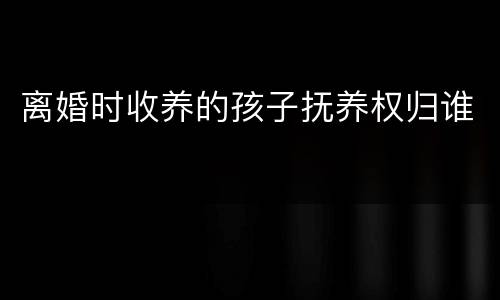 离婚时收养的孩子抚养权归谁