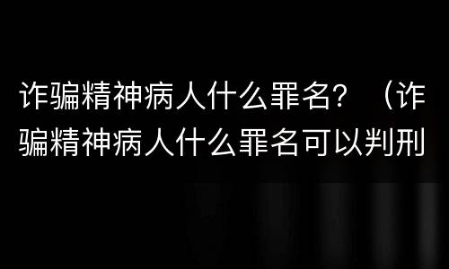 诈骗精神病人什么罪名？（诈骗精神病人什么罪名可以判刑）